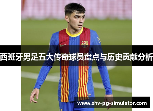 西班牙男足五大传奇球员盘点与历史贡献分析 西班牙男足五大传奇球员盘点与历史贡献分析