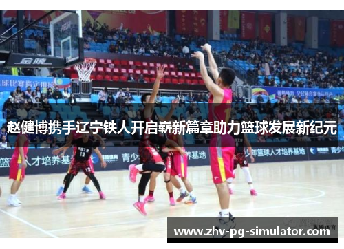 赵健博携手辽宁铁人开启崭新篇章助力篮球发展新纪元