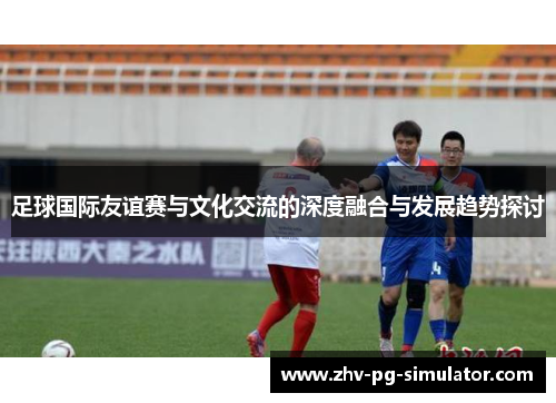 足球国际友谊赛与文化交流的深度融合与发展趋势探讨 足球国际友谊赛与文化交流的深度融合与发展趋势探讨