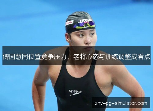 傅园慧同位置竞争压力，老将心态与训练调整成看点